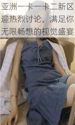 亚洲一卡一卡二新区迎热烈讨论,满足你无限畅想的视觉盛宴