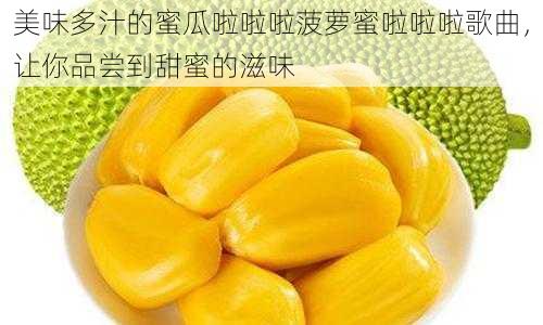 美味多汁的蜜瓜啦啦啦菠萝蜜啦啦啦歌曲,让你品尝到甜蜜的滋味