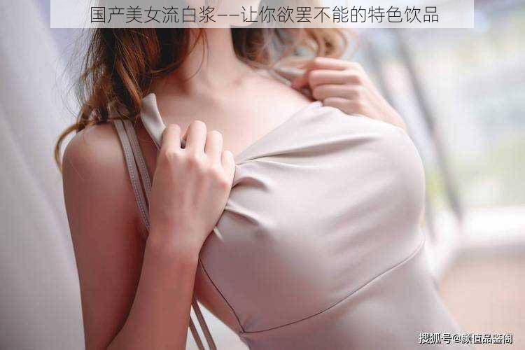 国产美女流白浆——让你欲罢不能的特色饮品