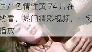 国产色情性黄 74 片在线看,热门精彩视频,一键播放