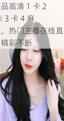 精品高清 1 卡 2 卡 3 卡 4 麻豆,热门主播在线直播,精彩不断