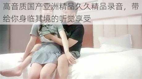 高音质国产亚洲精品久久精品录音,带给你身临其境的听觉享受