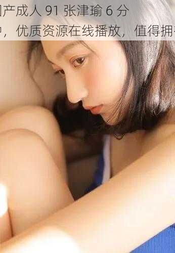 国产成人 91 张津瑜 6 分钟,优质资源在线播放,值得拥有