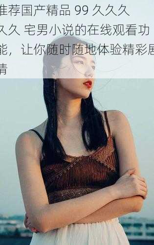 推荐国产精品 99 久久久久久 宅男小说的在线观看功能,让你随时随地体验精彩剧情
