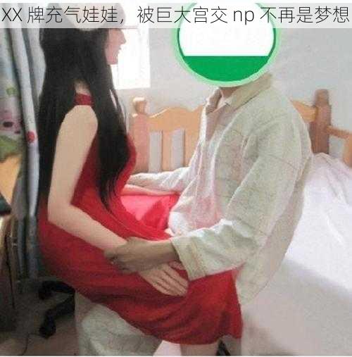 XX 牌充气娃娃,被巨大宫交 np 不再是梦想