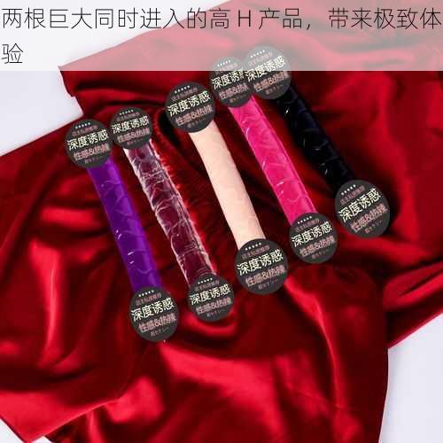 两根巨大同时进入的高 H 产品,带来极致体验