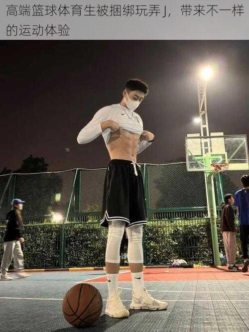 高端篮球体育生被捆绑玩弄 J,带来不一样的运动体验