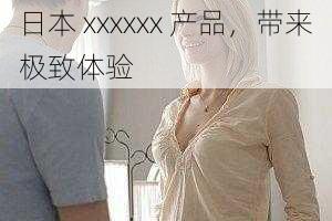 日本 xxxxxx 产品,带来极致体验