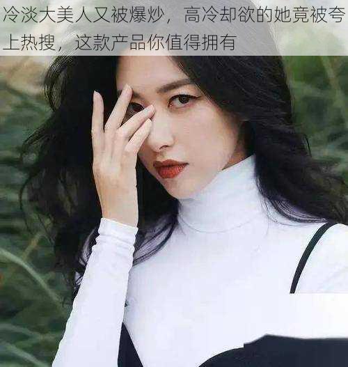 冷淡大美人又被爆炒,高冷却欲的她竟被夸上热搜,这款产品你值得拥有