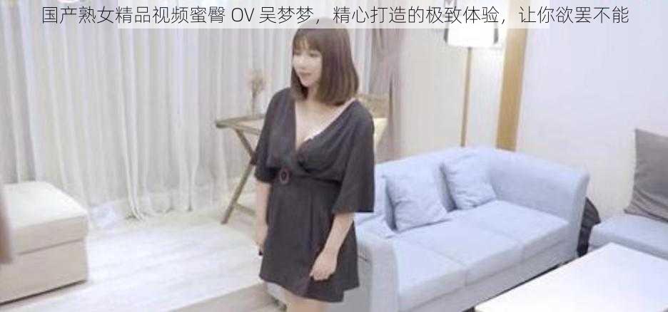 国产熟女精品视频蜜臀 OV 吴梦梦,精心打造的极致体验,让你欲罢不能