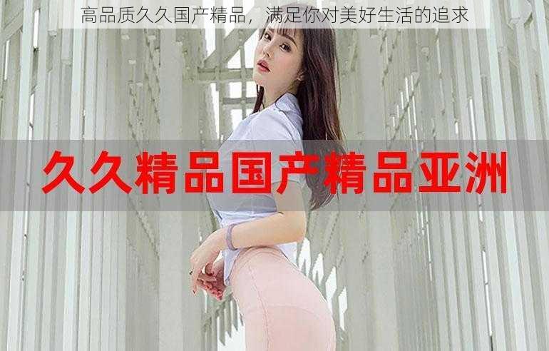 高品质久久国产精品,满足你对美好生活的追求