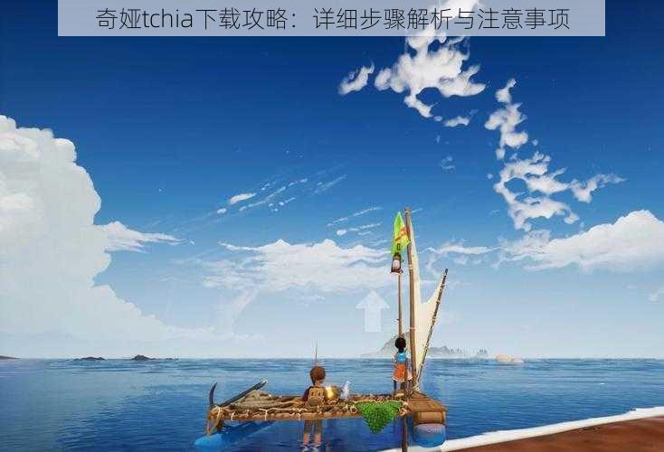 奇娅tchia下载攻略:详细步骤解析与注意事项