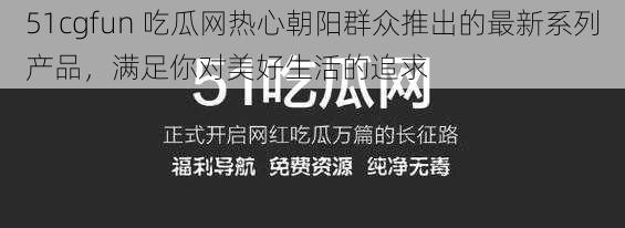 51cgfun 吃瓜网热心朝阳群众推出的最新系列产品,满足你对美好生活的追求