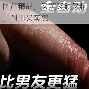 国产精品,又黄又硬又粗,耐用又实惠