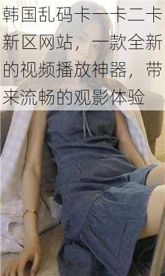 韩国乱码卡一卡二卡新区网站,一款全新的视频播放神器,带来流畅的观影体验