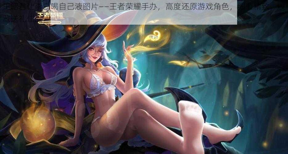 王昭君让李白喝自己液图片——王者荣耀手办,高度还原游戏角色,细节精致,收藏送礼佳品