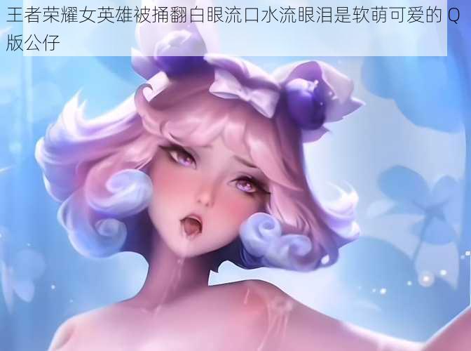 王者荣耀女英雄被捅翻白眼流口水流眼泪是软萌可爱的 Q 版公仔