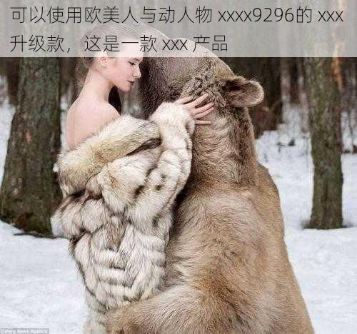 可以使用欧美人与动人物 xxxx9296的 xxx 升级款,这是一款 xxx 产品