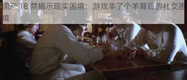 国产 18 禁揭示现实困境:游戏羊了个羊背后的社交困境