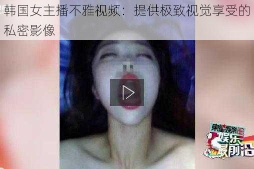 韩国女主播不雅视频:提供极致视觉享受的私密影像