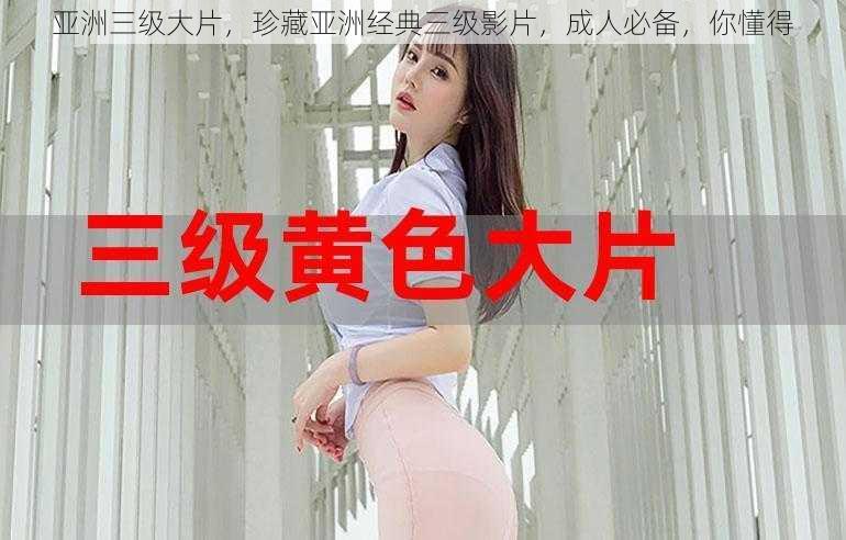 亚洲三级大片,珍藏亚洲经典三级影片,成人必备,你懂得