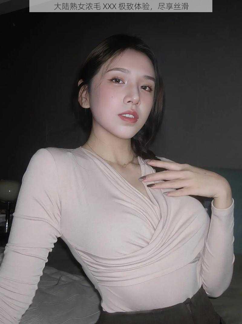 大陆熟女浓毛 XXX 极致体验,尽享丝滑