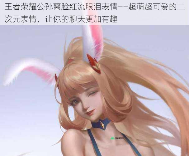 王者荣耀公孙离脸红流眼泪表情——超萌超可爱的二次元表情,让你的聊天更加有趣