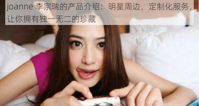 joanne 李宗瑞的产品介绍：明星周边，定制化服务，让你拥有独一无二的珍藏
