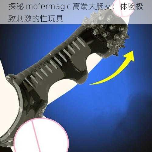 探秘 mofermagic 高端大肠交:体验极致刺激的性玩具