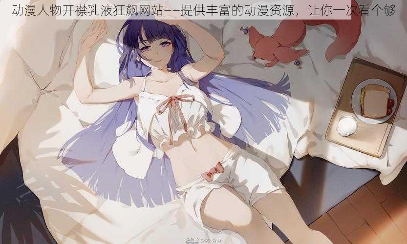 动漫人物开襟乳液狂飙网站——提供丰富的动漫资源,让你一次看个够