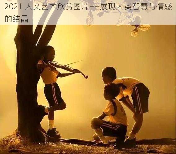 2021 人文艺术欣赏图片——展现人类智慧与情感的结晶