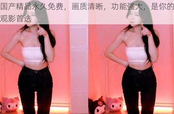 国产精品永久免费,画质清晰,功能强大,是你的观影首选