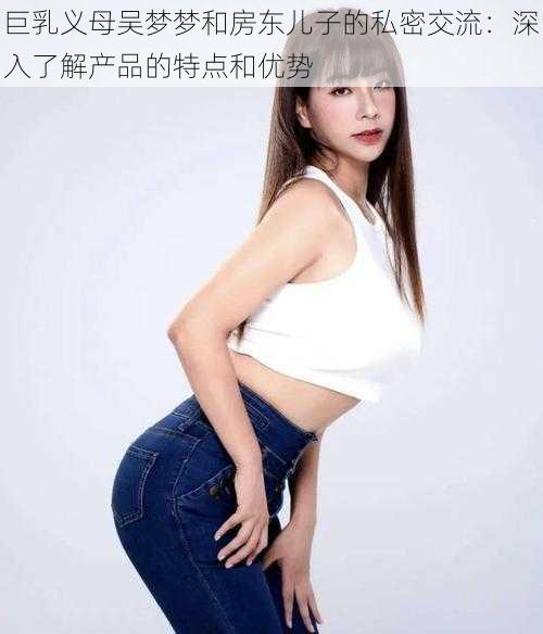 巨乳义母吴梦梦和房东儿子的私密交流:深入了解产品的特点和优势