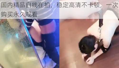 国内精品自线在拍,稳定高清不卡顿,一次购买永久观看