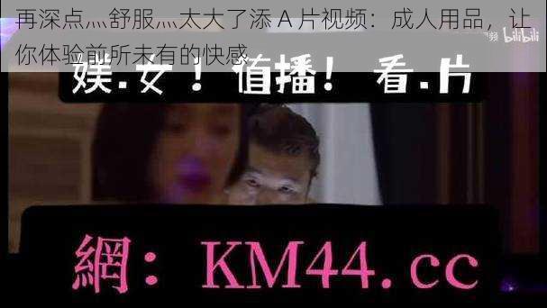 再深点灬舒服灬太大了添 A 片视频:成人用品,让你体验前所未有的快感