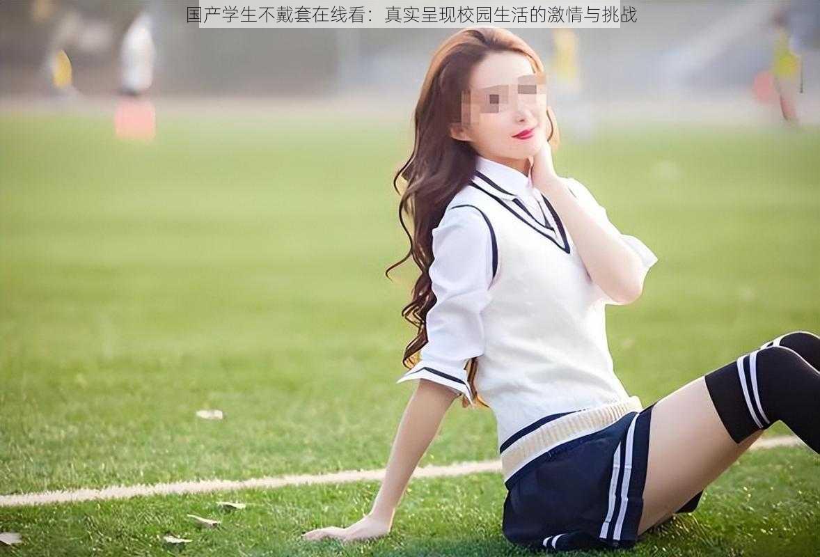 国产学生不戴套在线看:真实呈现校园生活的激情与挑战