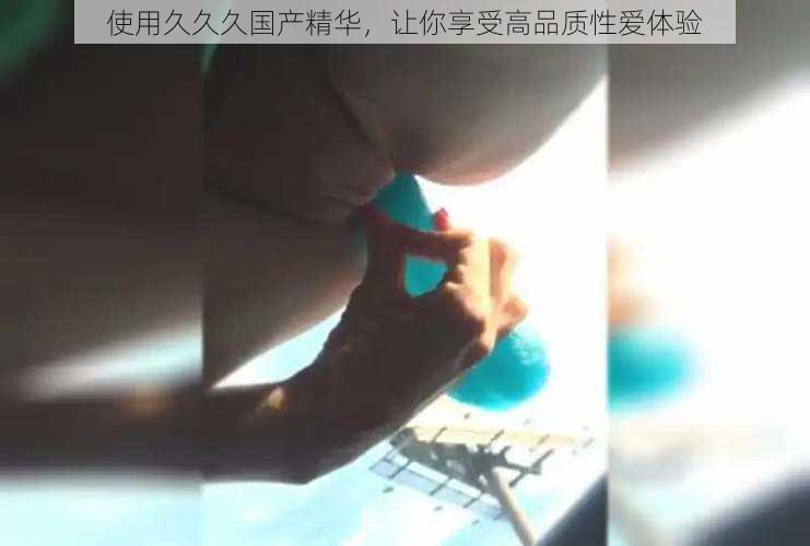 使用久久久国产精华,让你享受高品质性爱体验