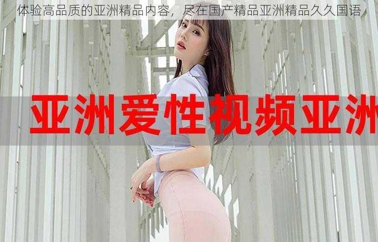 体验高品质的亚洲精品内容,尽在国产精品亚洲精品久久国语