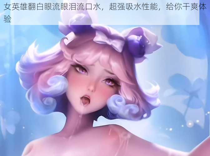 女英雄翻白眼流眼泪流口水,超强吸水性能,给你干爽体验