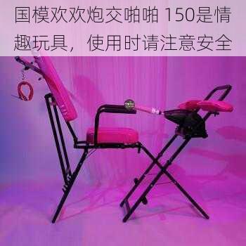 国模欢欢炮交啪啪 150是情趣玩具,使用时请注意安全