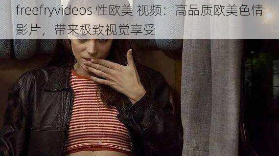 freefryvideos 性欧美 视频:高品质欧美色情影片,带来极致视觉享受