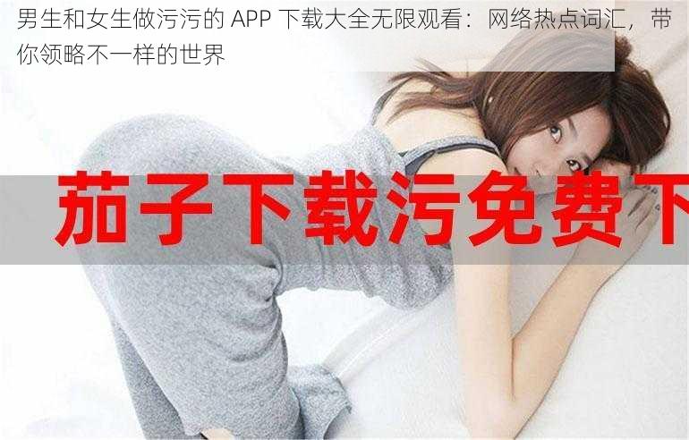 男生和女生做污污的 APP 下载大全无限观看:网络热点词汇,带你领略不一样的世界