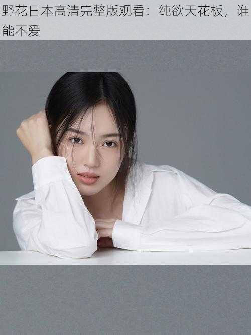 野花日本高清完整版观看:纯欲天花板,谁能不爱