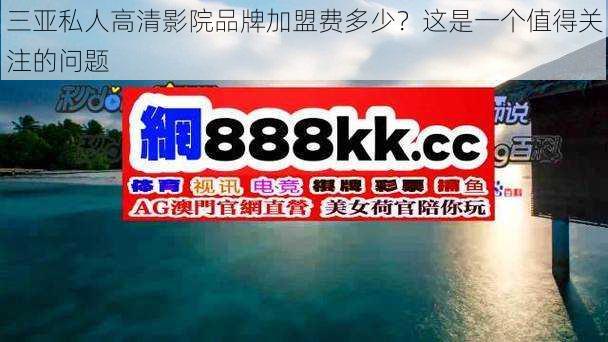 三亚私人高清影院品牌加盟费多少?这是一个值得关注的问题