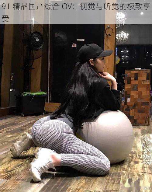 91 精品国产综合 OV:视觉与听觉的极致享受