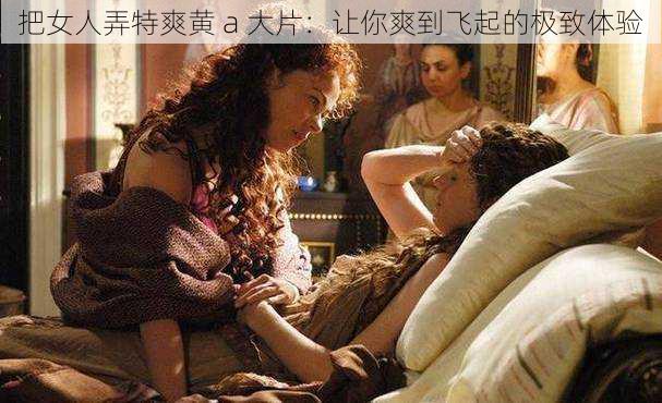 把女人弄特爽黄 a 大片:让你爽到飞起的极致体验