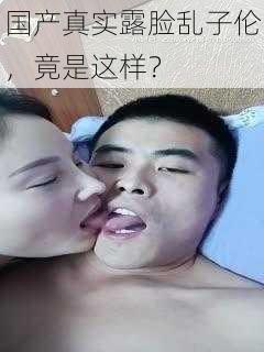 国产真实露脸乱子伦,竟是这样?
