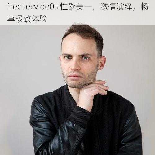 freesexvide0s 性欧美一,激情演绎,畅享极致体验