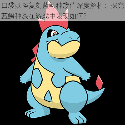 口袋妖怪复刻蓝鳄种族值深度解析:探究蓝鳄种族在游戏中表现如何?