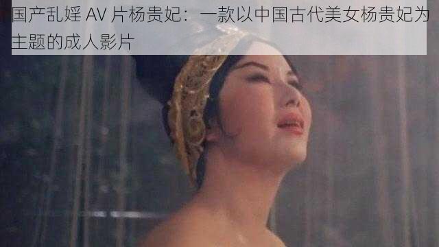 国产乱婬 AV 片杨贵妃:一款以中国古代美女杨贵妃为主题的成人影片